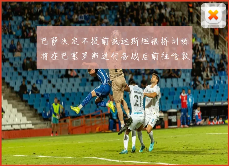 巴萨决定不提前抵达斯坦福桥训练将在巴塞罗那进行备战后前往伦敦