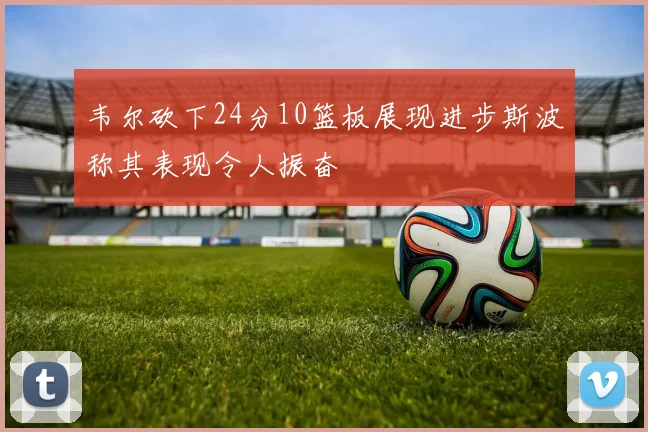 韦尔砍下24分10篮板展现进步斯波称其表现令人振奋
