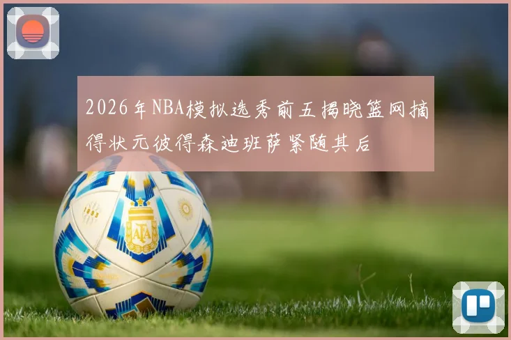 2026年NBA模拟选秀前五揭晓篮网摘得状元彼得森迪班萨紧随其后
