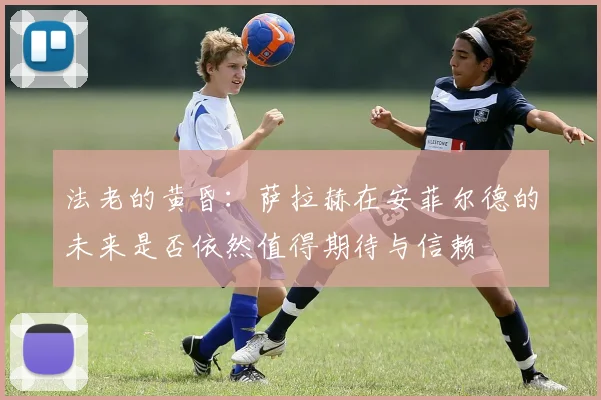 法老的黄昏：萨拉赫在安菲尔德的未来是否依然值得期待与信赖