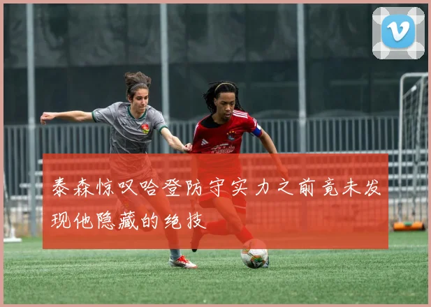 泰森惊叹哈登防守实力之前竟未发现他隐藏的绝技