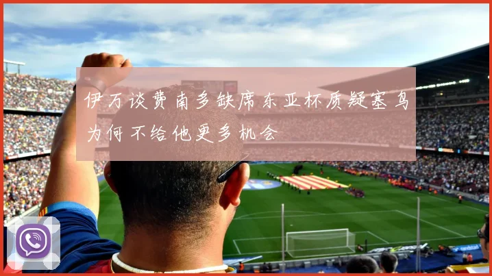 伊万谈费南多缺席东亚杯质疑塞鸟为何不给他更多机会