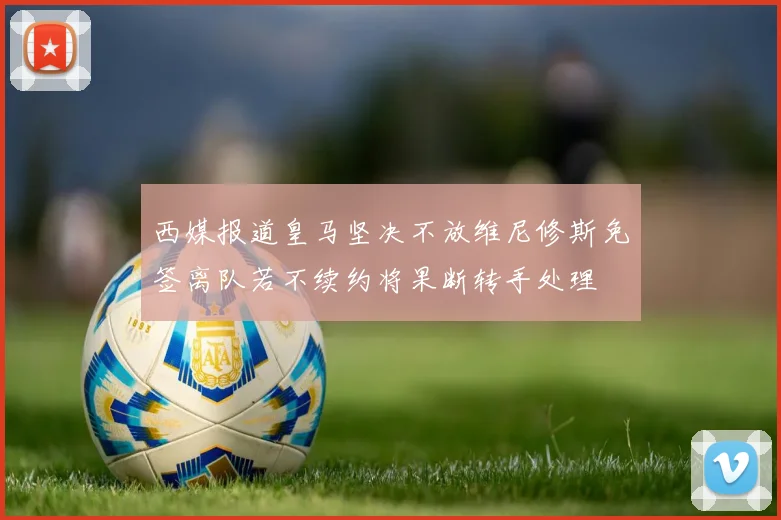 西媒报道皇马坚决不放维尼修斯免签离队若不续约将果断转手处理