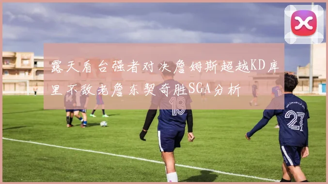 露天看台强者对决詹姆斯超越KD库里不敌老詹东契奇胜SGA分析