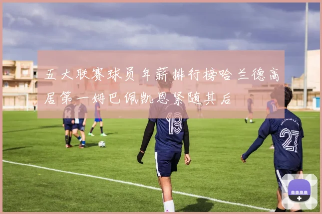 五大联赛球员年薪排行榜哈兰德高居第一姆巴佩凯恩紧随其后