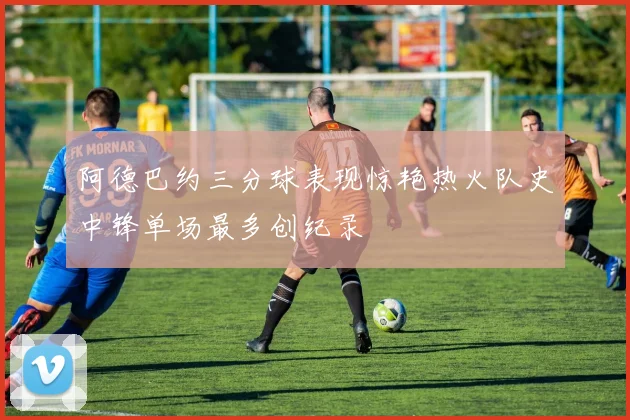 阿德巴约三分球表现惊艳热火队史中锋单场最多创纪录