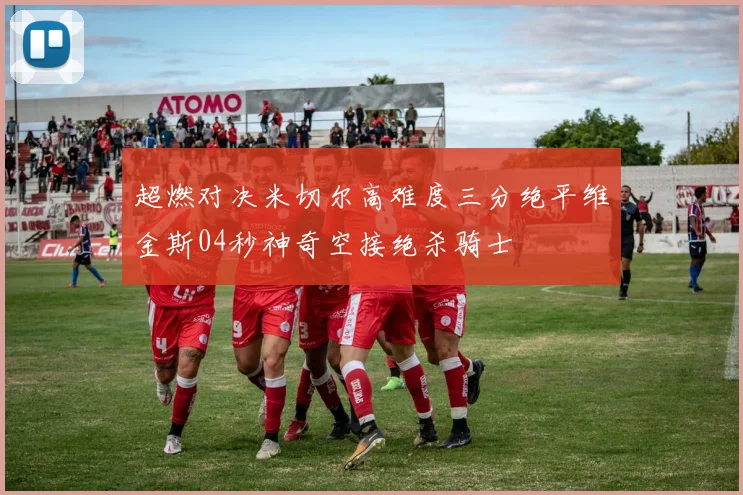 超燃对决米切尔高难度三分绝平维金斯04秒神奇空接绝杀骑士
