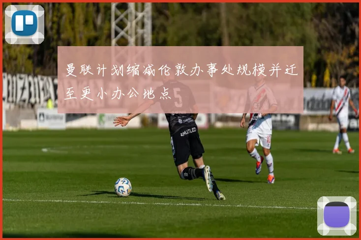 曼联计划缩减伦敦办事处规模并迁至更小办公地点