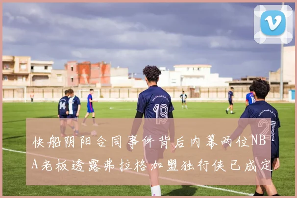 快船阴阳合同事件背后内幕两位NBA老板透露弗拉格加盟独行侠已成定局