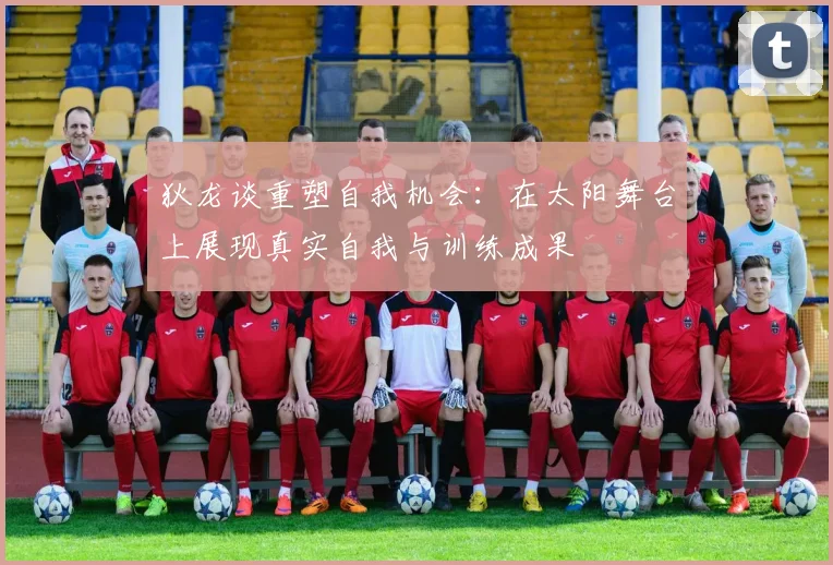 狄龙谈重塑自我机会：在太阳舞台上展现真实自我与训练成果
