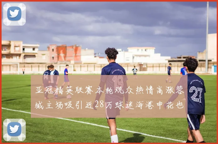 亚冠精英联赛本轮观众热情高涨蓉城主场吸引近28万球迷海港申花也超万人到场