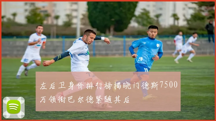 左后卫身价排行榜揭晓门德斯7500万领衔巴尔德紧随其后