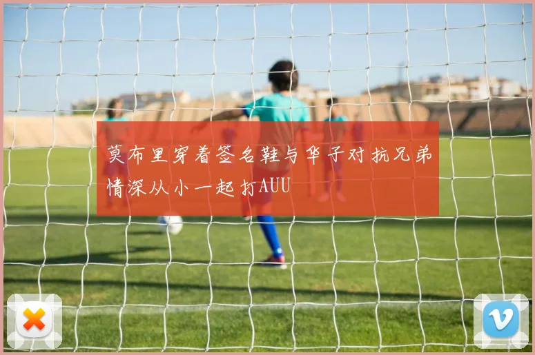 莫布里穿着签名鞋与华子对抗兄弟情深从小一起打AUU