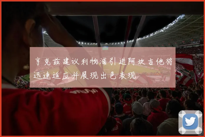 亨克兹建议利物浦引进阿坎吉他将迅速适应并展现出色表现